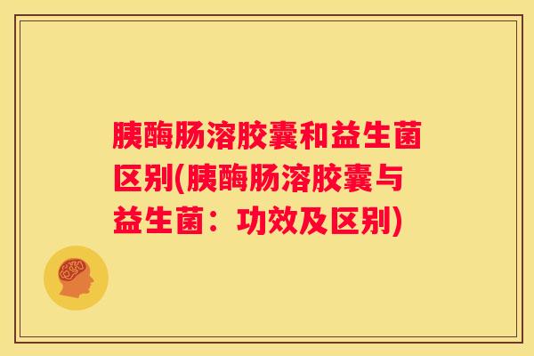 胰酶肠溶胶囊和益生菌区别(胰酶肠溶胶囊与益生菌：功效及区别)