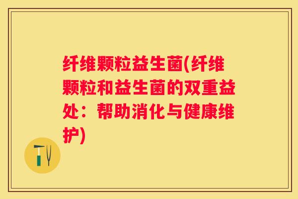 纤维颗粒益生菌(纤维颗粒和益生菌的双重益处：帮助消化与健康维护)