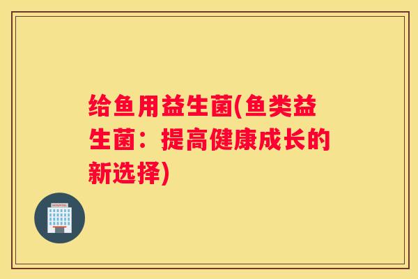 给鱼用益生菌(鱼类益生菌：提高健康成长的新选择)