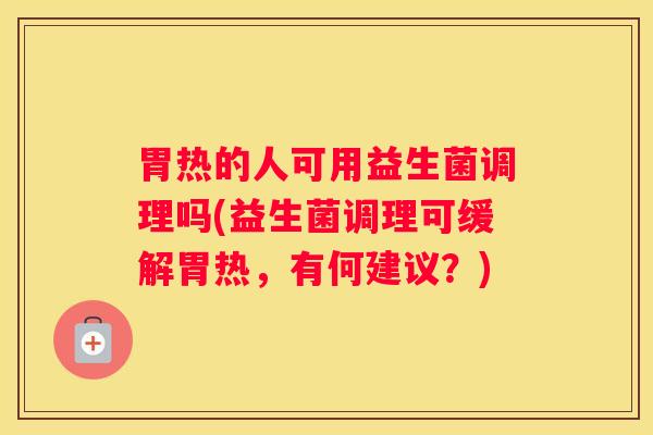 胃热的人可用益生菌调理吗(益生菌调理可缓解胃热，有何建议？)