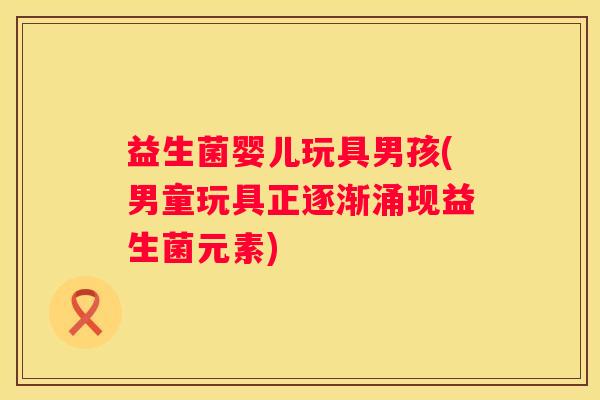 益生菌婴儿玩具男孩(男童玩具正逐渐涌现益生菌元素)
