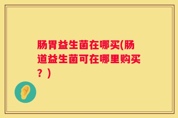 肠胃益生菌在哪买(肠道益生菌可在哪里购买？)