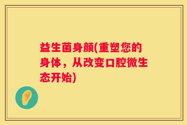 益生菌身颜(重塑您的身体，从改变口腔微生态开始)