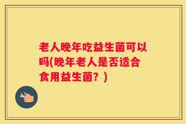 老人晚年吃益生菌可以吗(晚年老人是否适合食用益生菌？)