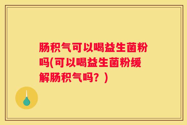 肠积气可以喝益生菌粉吗(可以喝益生菌粉缓解肠积气吗？)