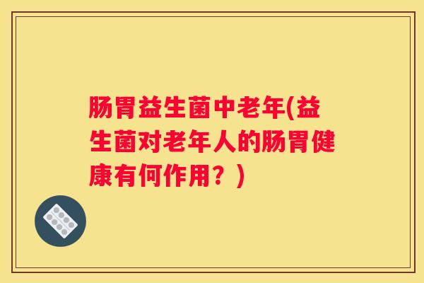 肠胃益生菌中老年(益生菌对老年人的肠胃健康有何作用？)