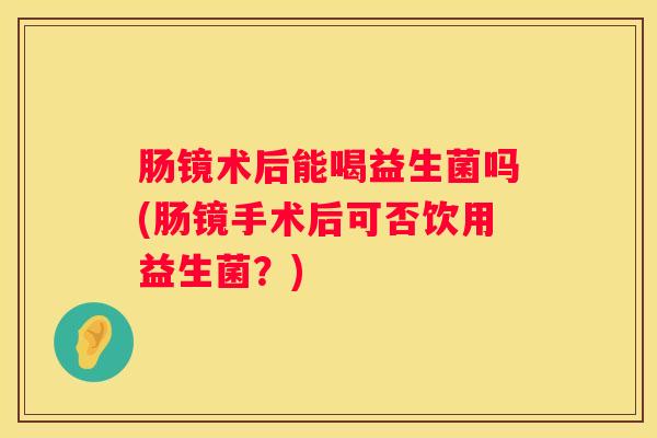 肠镜术后能喝益生菌吗(肠镜手术后可否饮用益生菌？)