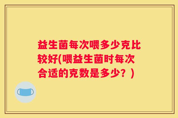 益生菌每次喂多少克比较好(喂益生菌时每次合适的克数是多少？)