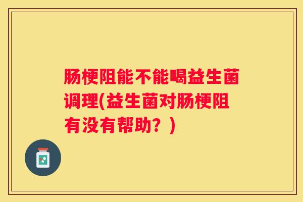 肠梗阻能不能喝益生菌调理(益生菌对肠梗阻有没有帮助？)