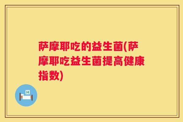 萨摩耶吃的益生菌(萨摩耶吃益生菌提高健康指数)