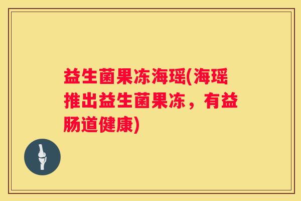 益生菌果冻海瑶(海瑶推出益生菌果冻，有益肠道健康)