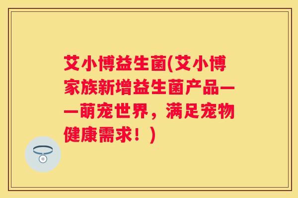 艾小博益生菌(艾小博家族新增益生菌产品——萌宠世界，满足宠物健康需求！)