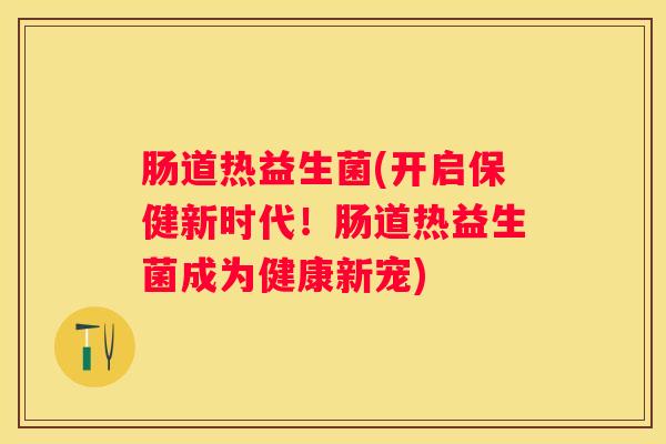 肠道热益生菌(开启保健新时代！肠道热益生菌成为健康新宠)