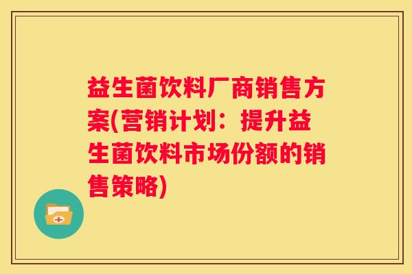 益生菌饮料厂商销售方案(营销计划：提升益生菌饮料市场份额的销售策略)