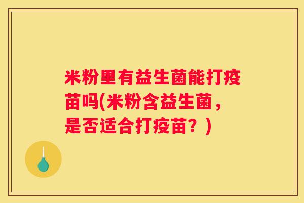 米粉里有益生菌能打疫苗吗(米粉含益生菌，是否适合打疫苗？)