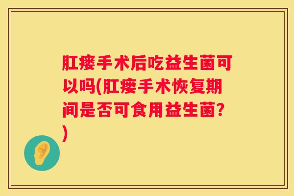 肛瘘手术后吃益生菌可以吗(肛瘘手术恢复期间是否可食用益生菌？)