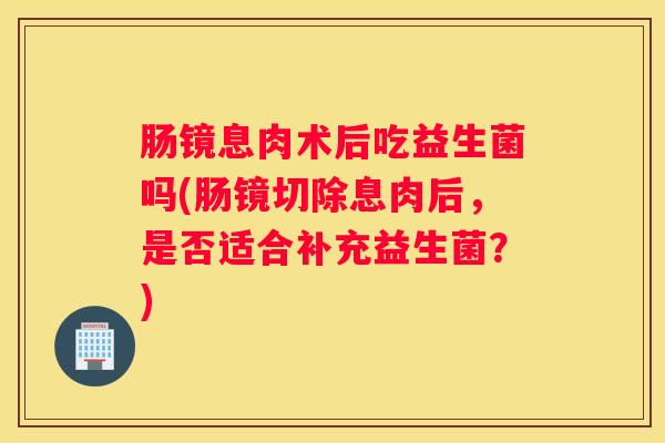 肠镜息肉术后吃益生菌吗(肠镜切除息肉后，是否适合补充益生菌？)