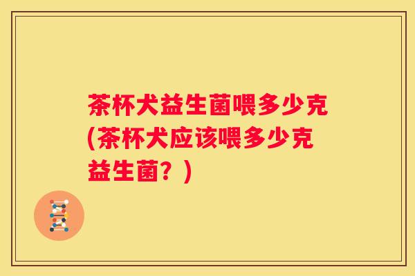 茶杯犬益生菌喂多少克(茶杯犬应该喂多少克益生菌？)