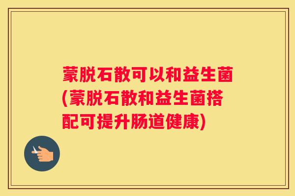 蒙脱石散可以和益生菌(蒙脱石散和益生菌搭配可提升肠道健康)