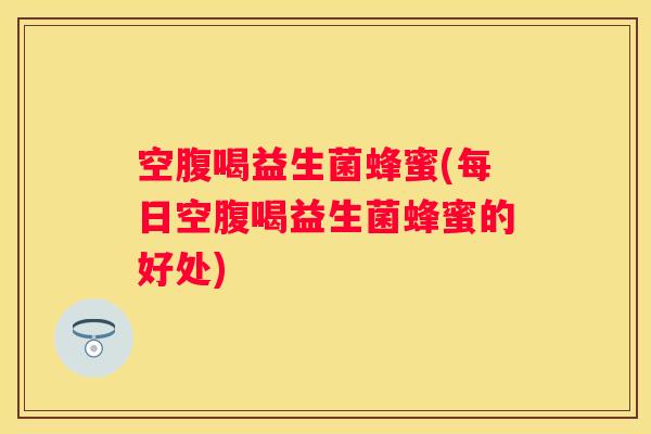 空腹喝益生菌蜂蜜(每日空腹喝益生菌蜂蜜的好处)