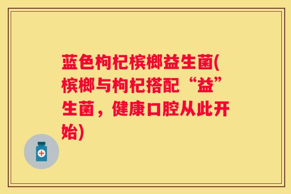 蓝色枸杞槟榔益生菌(槟榔与枸杞搭配“益”生菌，健康口腔从此开始)