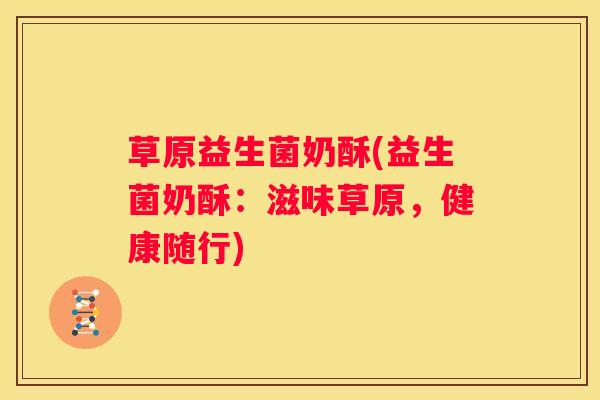 草原益生菌奶酥(益生菌奶酥：滋味草原，健康随行)
