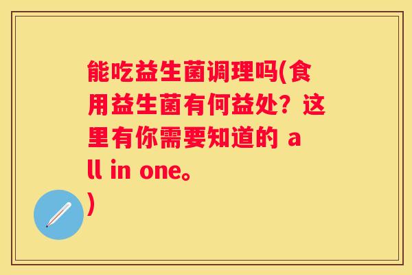 能吃益生菌调理吗(食用益生菌有何益处？这里有你需要知道的 all in one。)