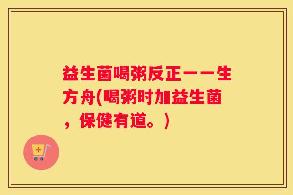 益生菌喝粥反正一一生方舟(喝粥时加益生菌，保健有道。)