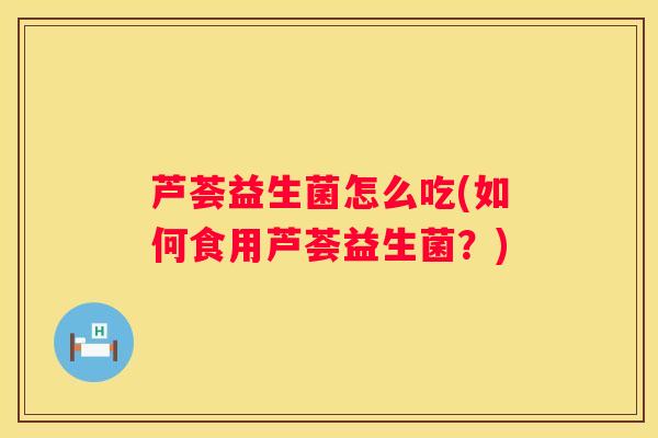 芦荟益生菌怎么吃(如何食用芦荟益生菌？)