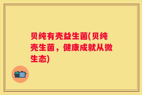 贝纯有壳益生菌(贝纯壳生菌，健康成就从微生态)