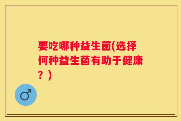 要吃哪种益生菌(选择何种益生菌有助于健康？)
