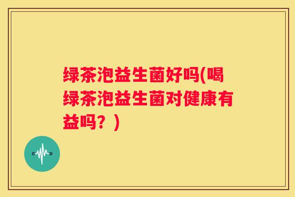 绿茶泡益生菌好吗(喝绿茶泡益生菌对健康有益吗？)