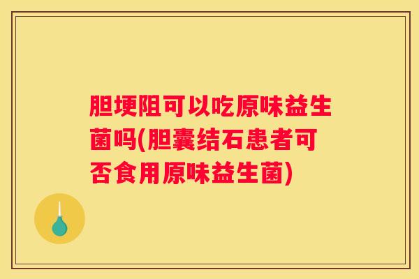 胆埂阻可以吃原味益生菌吗(胆囊结石患者可否食用原味益生菌)