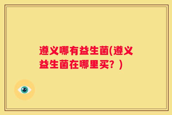 遵义哪有益生菌(遵义益生菌在哪里买？)