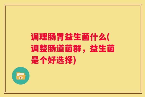 调理肠胃益生菌什么(调整肠道菌群，益生菌是个好选择)