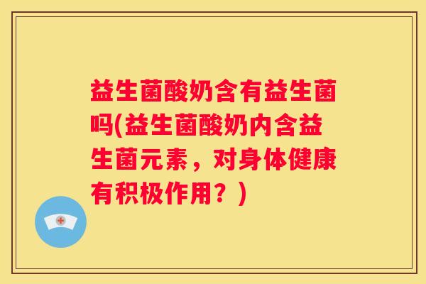 益生菌酸奶含有益生菌吗(益生菌酸奶内含益生菌元素，对身体健康有积极作用？)