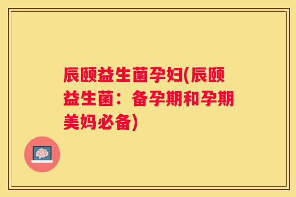 辰颐益生菌孕妇(辰颐益生菌：备孕期和孕期美妈必备)