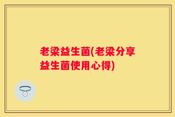 老梁益生菌(老梁分享益生菌使用心得)