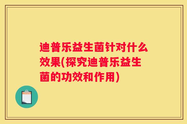 迪普乐益生菌针对什么效果(探究迪普乐益生菌的功效和作用)