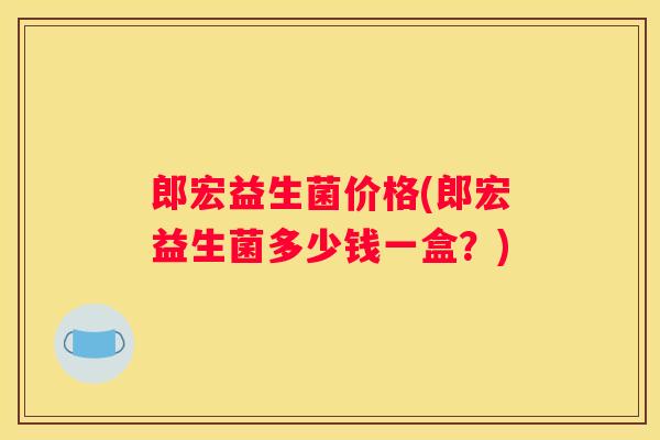 郎宏益生菌价格(郎宏益生菌多少钱一盒？)