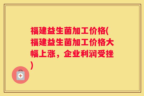 福建益生菌加工价格(福建益生菌加工价格大幅上涨，企业利润受挫)