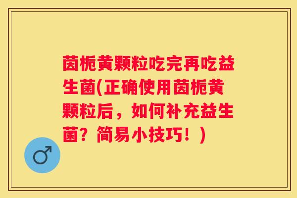 茵栀黄颗粒吃完再吃益生菌(正确使用茵栀黄颗粒后，如何补充益生菌？简易小技巧！)