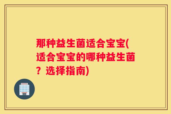 那种益生菌适合宝宝(适合宝宝的哪种益生菌？选择指南)