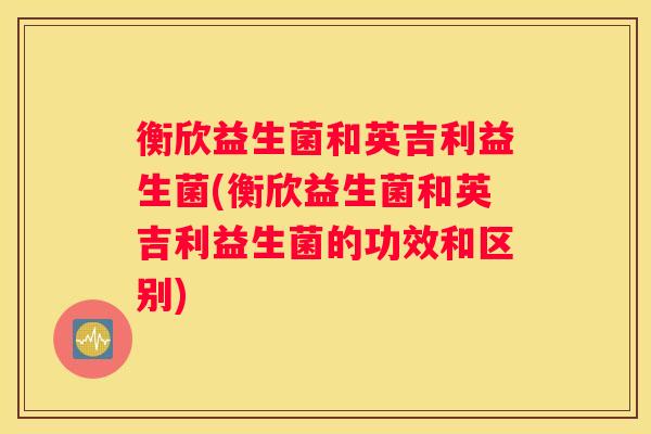 衡欣益生菌和英吉利益生菌(衡欣益生菌和英吉利益生菌的功效和区别)