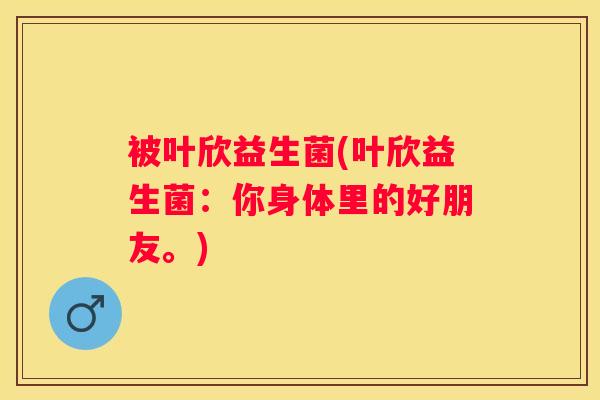 被叶欣益生菌(叶欣益生菌：你身体里的好朋友。)