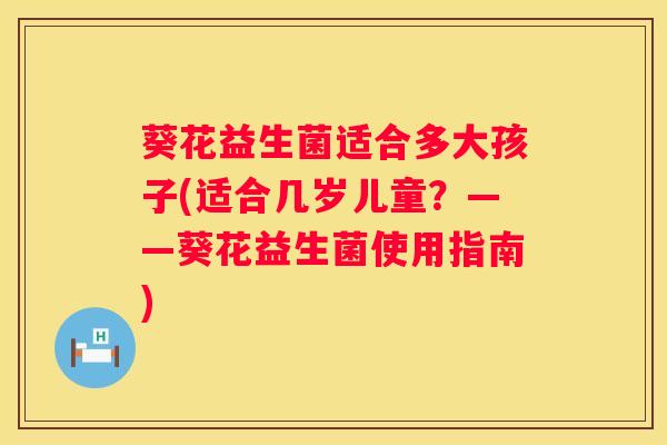 葵花益生菌适合多大孩子(适合几岁儿童？——葵花益生菌使用指南)