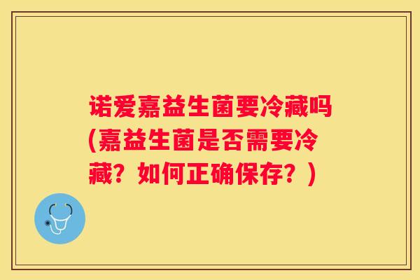 诺爱嘉益生菌要冷藏吗(嘉益生菌是否需要冷藏？如何正确保存？)