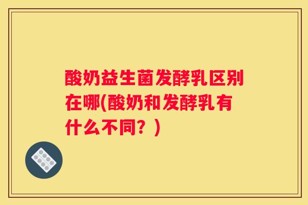 酸奶益生菌发酵乳区别在哪(酸奶和发酵乳有什么不同？)