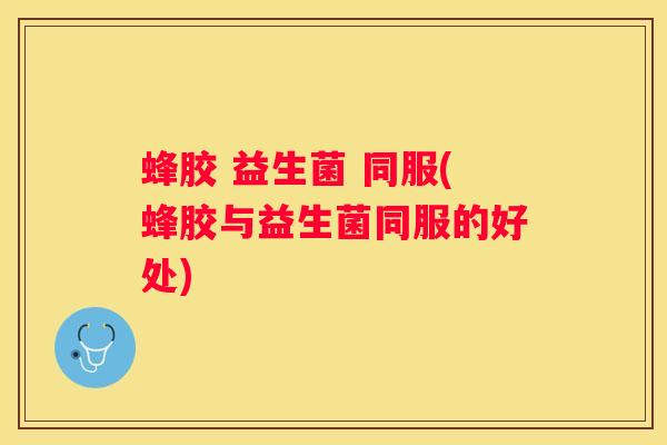 蜂胶 益生菌 同服(蜂胶与益生菌同服的好处)