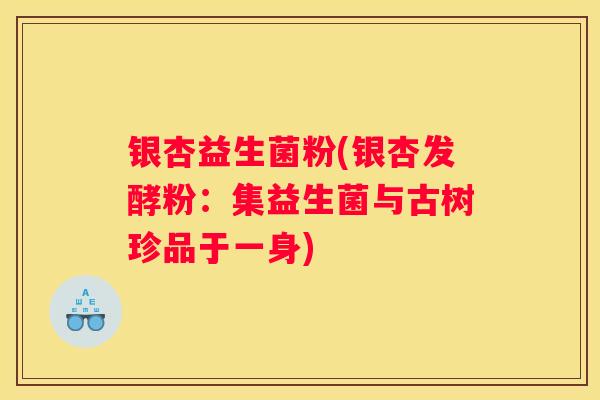 银杏益生菌粉(银杏发酵粉：集益生菌与古树珍品于一身)
